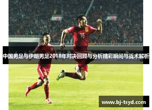 中国男足与伊朗男足2018年对决回顾与分析精彩瞬间与战术解析