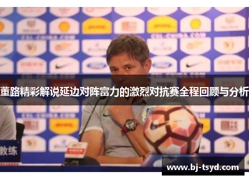 董路精彩解说延边对阵富力的激烈对抗赛全程回顾与分析