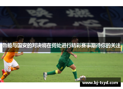 鲁能与国安的对决将在何处进行精彩赛事期待你的关注