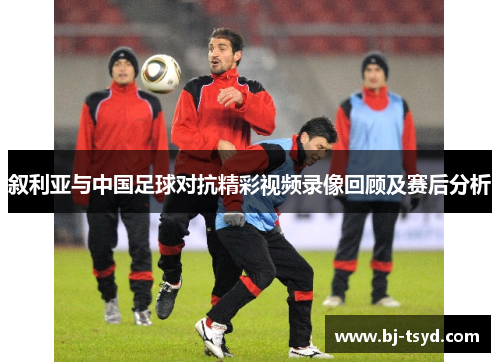 叙利亚与中国足球对抗精彩视频录像回顾及赛后分析